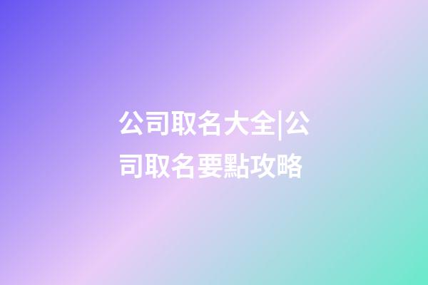 公司取名大全|公司取名要點攻略-第1張-公司起名-玄機派